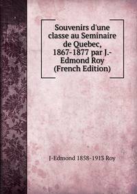 Souvenirs d'une classe au Seminaire de Quebec, 1867-1877 par J.-Edmond Roy (French Edition)