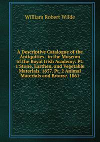 A Descriptive Catalogue of the Antiquities . in the Museum of the Royal Irish Academy: Pt. 1 Stone, Earthen, and Vegetable Materials. 1857. Pt. 2 Animal Materials and Bronze. 1861