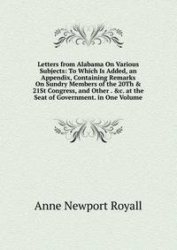 Letters from Alabama On Various Subjects: To Which Is Added, an Appendix, Containing Remarks On Sundry Members of the 20Th &amp; 21St Congress, and Other . &amp;c. at the Seat of Government. in One Volume