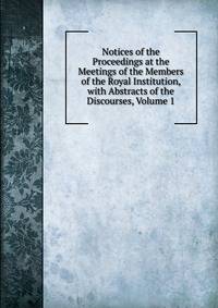 Notices of the Proceedings at the Meetings of the Members of the Royal Institution, with Abstracts of the Discourses, Volume 1