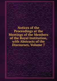 Notices of the Proceedings at the Meetings of the Members of the Royal Institution, with Abstracts of the Discourses, Volume 7