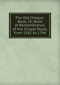 The Old Cheque-Book, Or, Book of Remembrance, of the Chapel Royal, from 1561 to 1744