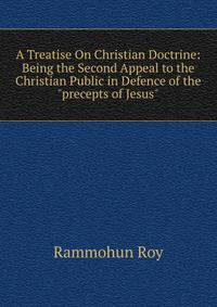 A Treatise On Christian Doctrine: Being the Second Appeal to the Christian Public in Defence of the "precepts of Jesus"