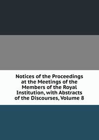 Notices of the Proceedings at the Meetings of the Members of the Royal Institution, with Abstracts of the Discourses, Volume 8