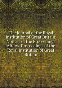 The Journal of the Royal Institution of Great Britain. Notices of the Proceedings Afterw. Proceedings of the Royal Institution of Great Britain