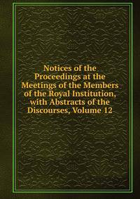 Notices of the Proceedings at the Meetings of the Members of the Royal Institution, with Abstracts of the Discourses, Volume 12