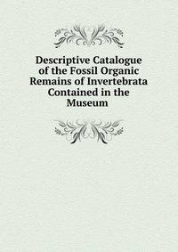 Descriptive Catalogue of the Fossil Organic Remains of Invertebrata Contained in the Museum .