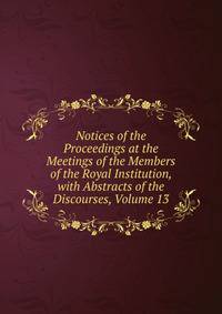 Notices of the Proceedings at the Meetings of the Members of the Royal Institution, with Abstracts of the Discourses, Volume 13