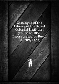Catalogue of the Library of the Royal Colonial Institute: (Founded 1868. Incorporated by Royal Charter, 1882)