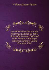 On Mammalian Descent; the Hunterian Lectures for 1884: Being Nine Lectures Delivered in the Theatre of the Royal College of Surgeons During February, 1884