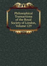 Philosophical Transactions of the Royal Society of London, Volume 129