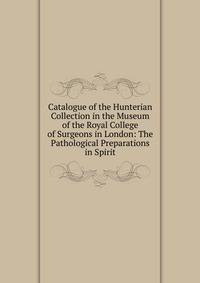 Catalogue of the Hunterian Collection in the Museum of the Royal College of Surgeons in London: The Pathological Preparations in Spirit