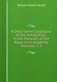 A Descriptive Catalogue of the Antiquities . in the Museum of the Royal Irish Academy, Volumes 1-2
