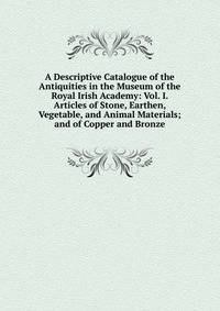 A Descriptive Catalogue of the Antiquities in the Museum of the Royal Irish Academy: Vol. I. Articles of Stone, Earthen, Vegetable, and Animal Materials; and of Copper and Bronze