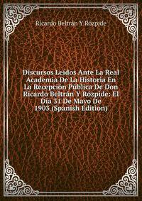 Discursos Leidos Ante La Real Academia De La Historia En La Recepcion Publica De Don Ricardo Beltran Y Rozpide: El Dia 31 De Mayo De 1903 (Spanish Edition)