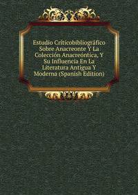Estudio Criticobibliografico Sobre Anacreonte Y La Coleccion Anacreontica, Y Su Influencia En La Literatura Antigua Y Moderna (Spanish Edition)