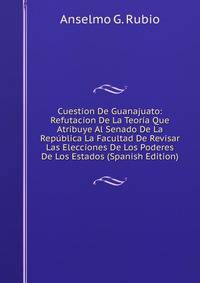 Cuestion De Guanajuato: Refutacion De La Teoria Que Atribuye Al Senado De La Republica La Facultad De Revisar Las Elecciones De Los Poderes De Los Estados (Spanish Edition)