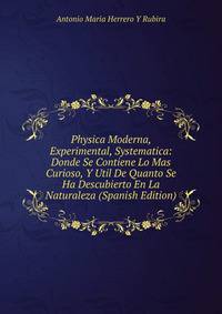Physica Moderna, Experimental, Systematica: Donde Se Contiene Lo Mas Curioso, Y Util De Quanto Se Ha Descubierto En La Naturaleza (Spanish Edition)