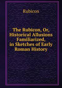 The Rubicon, Or, Historical Allusions Familiarized, in Sketches of Early Roman History