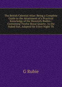 The British Celestial Atlas: Being a Complete Guide to the Attainment of a Practical Knowledge of the Heavenly Bodies : Containing Twelve Royal Quarto . to the Naked Eye, Adapted for Every Night Th