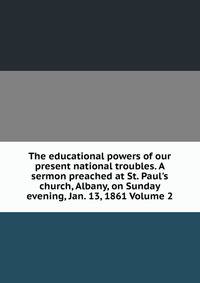 The educational powers of our present national troubles. A sermon preached at St. Paul's church, Albany, on Sunday evening, Jan. 13, 1861 Volume 2