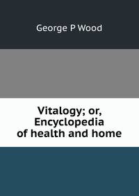 Vitalogy; or, Encyclopedia of health and home