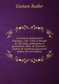 La jeunesse de Benjamin Constant, 1767-1794: le disciple du 18? si?cle, utilitarisme et pessimisme, Mme. de Charri?re : D'apr?s de nombreux documents in?dits (French Edition)