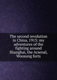 The second revolution in China, 1913: my adventures of the fighting around Shanghai, the Arsenal, Woosung forts