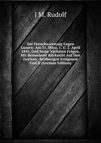 Der Freischaarenzug Gegen Luzern: Am 31. Marz, 1. U. 2. April 1845, Und Seine Nachsten Folgen. Mit Besonderer Rucksicht Auf Den Zweiten . Seitherigen Ereignisse Und D (German Edition)