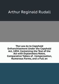 The Law As to Copyhold Enfranchisement Under the Copyhold Act, 1894: Containing the Text of the Act with Explanatory Notes, Comparative Tables of . Compensation, Numerous Forms, and a Full an
