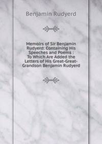 Memoirs of Sir Benjamin Rudyerd: Containing His Speeches and Poems : To Which Are Added the Letters of His Great-Great-Grandson Benjamin Rudyerd