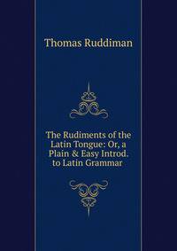The Rudiments of the Latin Tongue: Or, a Plain &amp; Easy Introd. to Latin Grammar .