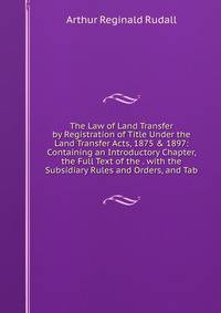The Law of Land Transfer by Registration of Title Under the Land Transfer Acts, 1875 &amp; 1897: Containing an Introductory Chapter, the Full Text of the . with the Subsidiary Rules and Orders, and Tab