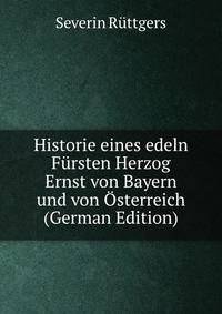 Historie eines edeln Fursten Herzog Ernst von Bayern und von Osterreich (German Edition)