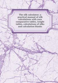 The silk calculator; a practical manual of silk calculations with yarn comparative tables, weight tables, calculations of silks and calculation blanks