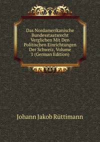 Das Nordamerikanische Bundesstaatsrecht Verglichen Mit Den Politischen Einrichtungen Der Schweiz, Volume 1 (German Edition)