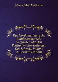 Das Nordamerikanische Bundesstaatsrecht Verglichen Mit Den Politischen Einrichtungen Der Schweiz, Volume 2 (German Edition)
