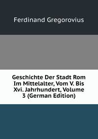 Geschichte Der Stadt Rom Im Mittelalter, Vom V. Bis Xvi. Jahrhundert, Volume 3 (German Edition)
