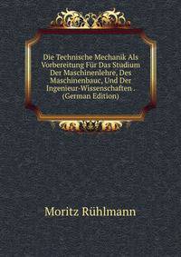 Die Technische Mechanik Als Vorbereitung Fur Das Studium Der Maschinenlehre, Des Maschinenbauc, Und Der Ingenieur-Wissenschaften . (German Edition)