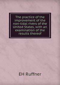 The practice of the improvement of the non-tidal rivers of the United States, with an examination of the results thereof