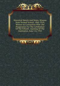 Historical Sketch And Notes, Winona State Normal School, 1860-1910, Written In Connection With The Preparation For The Celebration Of The Fiftieth . Opening Of The Institution, June 5-8, 1910