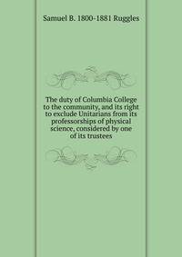 The duty of Columbia College to the community, and its right to exclude Unitarians from its professorships of physical science, considered by one of its trustees
