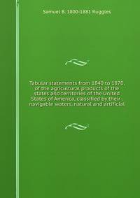 Tabular statements from 1840 to 1870, of the agricultural products of the states and territories of the United States of America, classified by their . navigable waters, natural and artificial