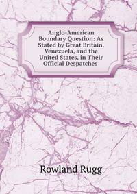 Anglo-American Boundary Question: As Stated by Great Britain, Venezuela, and the United States, in Their Official Despatches .