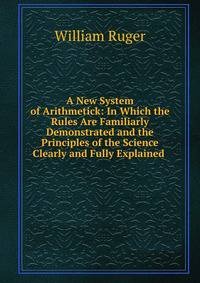 A New System of Arithmetick: In Which the Rules Are Familiarly Demonstrated and the Principles of the Science Clearly and Fully Explained .