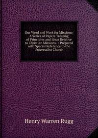 Our Word and Work for Missions: A Series of Papers Treating of Principles and Ideas Relative to Christian Missions . : Prepared with Special Reference to the Universalist Church