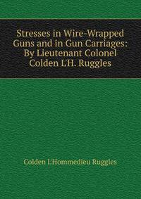Stresses in Wire-Wrapped Guns and in Gun Carriages: By Lieutenant Colonel Colden L'H. Ruggles