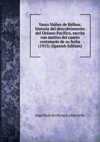 Vasco Nunez de Balboa; historia del descubrimiento del Oceano Pacifico, escrita con motivo del cuarto centenario de su fecha (1913) (Spanish Edition)