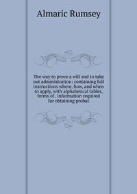 The way to prove a will and to take out administration: containing full instructions where, how, and when to apply, with alphabetical tables, forms of . information required for obtaining probat