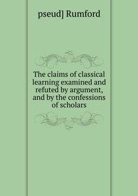 The claims of classical learning examined and refuted by argument, and by the confessions of scholars